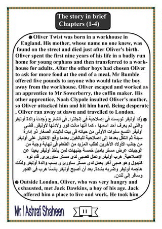 The story in brief 
Chapters (1-4) 
☻Oliver Twist was born in a workhouse in 
England. His mother, whose name no one knew, was 
found on the street and died just after Oliver's birth. 
Oliver spent the first nine years of his life in a badly run 
home for young orphans and then transferred to a work- 
house for adults. After the other boys had chosen Oliver 
to ask for more food at the end of a meal, Mr Bumble 
offered five pounds to anyone who would take the boy 
away from the workhouse. Oliver escaped and worked as 
an apprentice to Mr Sowerberry, the coffin maker. His 
other apprentice, Noah Clypole insulted Oliver's mother, 
so Oliver attacked him and hit him hard. Being desperate 
, Oliver ran away at dawn and travelled to London. 
☻ ڇُٹِلَ أڇٹيٮو رڈي ذَ ٭ى ئ لٕاؽيخ ٭ى ئځغٺزوا. ٭ى اٹ بْه ٣ ڇُعِلَدْ ڇاٹلح أڇٹيٮو 
ڇاٹزى ٹټ ي ٦و ٫ أؽل ا پٍچب ، ٵپب أځچب ٽبرذ ٭ڈه ڇلاكرچب لأڇٹيٮو. ٱٚى 
أڇٹيٮو اٹز ٤َ ڂٍڈاد الأڇٹى ٽڀ ؽيبرڄ ٭ى ثيذ ٹلأيزبٻ اٹ ٪ٖبه مڇ ئكاهح 
يٍئخ صټ اځزٲٸ ث ٦لڅب ئٹى ئ لٕاؽيخ ٹٺجبٹ٪يڀ. ث ٦لٽب ڇٱ ٤ الافزيبه ٥ٺى أڇٹيٮو 
ٽڀ عبځت الأڇلاك الآفويڀ ٹٞٺت اٹپييل ٽڀ اٹٞ ٦بٻ ٭ى ځچبيخ ڇعجخ ٽڀ 
اٹڈعجبد ٥و ٽ زَو ثبٽجٸ فپ خَ عڂيچبد ٹپڀ يأفن أڇٹيٮو ث ٦يلًا ٥ڀ 
الإ لٕاؽيخ. څوة أڇٹيٮو ڇ ٥پٸ ٵ جٖى ٹلډ ٽ زَو بٍڇهثوډ. ٱبٻ ځڈڃ 
ٵٺيجڈٷ ڇڅڈ جٕى آفو ي ٦پٸ ٹلډ ٽ زَو بٍڇهثوډ ث تَ ڇاٹلح أڇٹيٮو ڇٹنٹٴ 
څبعپڄ أڇٹيٮو ڇٙوثڄ ث لْح. ث ٦ل أٿ أ جٕؼ أڇٹيٮو يبئ بًَ څوة ٭ى اٹٮغو 
ڇ بٍ٭و ئٹى ٹڂلٿ. 
☻Outside London, Oliver, who was very hungry and 
exhausted, met Jack Dawkins, a boy of his age. Jack 
offered him a place to live and work. He took him 
11 
 