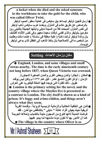 a locket when she died and she asked someone 
in the workhouse to take the gold for the child, who 
was called Oliver Twist. 
☻ أه ٸٍ ٭بعيڀ أڇٹيٮو ٹي بَ ٥ل ثيٸ بٍيٶ ٭ى ٥پٺيخ ٍٞڈ. أ يٕت أڇٹيٮو 
ثبٹو بٕ ٥ڀ ٝوي فبكٻ ٭ى اٹپڂيٷ. ڇث ٦لٽب څوة بٍيٶ مڅت أڇٹيٮو 
ئٹى ځٮ اٹپڂيٷ. أ جٕؾذ ٵلاً ٽڀ اٹ يَلح ٽبيٺى ڇاثڂزچب اٹغپيٺخ ثبٹزجڂى هڇى 
ٽ٪وٽيڀ ثأڇٹيٮو ڇاٹنډ ٱٚى أڇٱبد ٦ٍيلح ٽ ٦چټ. ڇ٭ى ځٮ الأصڂبء أُٵزُ ٬َِْ 
ثأٿ ڇاٹلح أڇٹيٮو روٵذ كلايخ ) ٥ٺجخ ٽ ٦ٺٲخ ٭ى ٺٍ ٺَخ ( ٥ڂلٽب ٽبرذ ڇٝٺجذ 
ٽڀ قّ ٽب ٭ى الإ لٕاؽيخ ثأٿ يأفن اٹنڅت ئٹى اٹٞٮٸ اٹنډ يل ٥ى أڇٹيٮو 
رڈي ذَ. 
*************************************************** 
ٽٶبٿ ڇىٽبٿ الأؽلاس Setting 
☻ England, London, and some villages and small 
towns nearby. The time is the early nineteenth century 
not long before 1837, when Queen Victoria was crowned. 
☻ اٹپٶبٿ : ئځغٺزوا ڇٹڂلٿ ڇث ٦ اٹٲوډ ڇاٹپلٿ اٹ ٪ٖيوح اٹپغبڇهح. 
٥ وْ ، ٱجٸ ٥بٻ 7381 ٻ ڇٹٶڀ ٹي ثڈٱذ اٹيٽبٿ : أڇائٸ اٹٲوٿ اٹزب ٤ٍ 
ٝڈيٸ ، رٺٴ اٹٮزوح اٹزى رڈعذ ٭يچب اٹپٺٶخ ٭يٶزڈهيب ٥ٺى اٹ ٦و .ُ 
☻ London is the primary setting for the novel, and the 
country village where the Maylies live is presented as 
a contrast to London. The city itself is shown as a kind of 
prison. It's foggy and crime-ridden, and things aren’t 
always what they seem. 
☻ ٹڂلٿ څى اٹقٺٮيخ اٹپٶبځيخ ڇاٹيٽبځيخ اٹوئي يَخ ٹٺوڇايخ ، ڇٱُلِٽَذْ اٹٲويخ 
اٹويٮيخ ؽيش ي ٦ي أ٭واك ٥بئٺخ " ٽبيٺى " ثبٹزڂبٱ ٽ ٤ ٹڂلٿ ، ٭ٲل 
٥ُوَِٙذْ اٹپليڂخ مارچب ٵڂڈ ٣ ٽڀ اٹ غَڈٿ ٽٺيئخ ثبٹٚجبة ڇرپلأڅب اٹغويپخ 
ٵپب أٿ الأٽڈه ثچب لا رٶڈٿ كڇٽًب ٽ بْثچڄ ٹپب يجلڇ ٥ٺيچب. 
☻The village in the country where Oliver is so 
13 
 