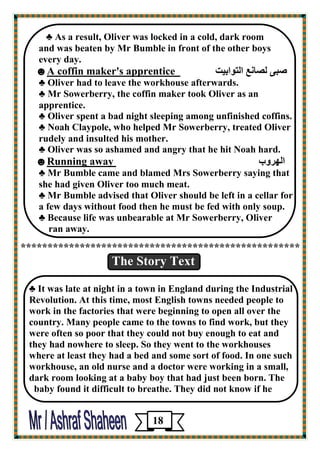 ♣ As a result, Oliver was locked in a cold, dark room 
and was beaten by Mr Bumble in front of the other boys 
every day. 
جٕى ٹ بٖځ ٤ اٹزڈاثيذ A coffin maker's apprentice ☻ 
♣ Oliver had to leave the workhouse afterwards. 
♣ Mr Sowerberry, the coffin maker took Oliver as an 
apprentice. 
♣ Oliver spent a bad night sleeping among unfinished coffins. 
♣ Noah Claypole, who helped Mr Sowerberry, treated Oliver 
rudely and insulted his mother. 
♣ Oliver was so ashamed and angry that he hit Noah hard. 
اٹچوڇة Running away☻ 
♣ Mr Bumble came and blamed Mrs Sowerberry saying that she had given Oliver too much meat. 
♣ Mr Bumble advised that Oliver should be left in a cellar for 
a few days without food then he must be fed with only soup. 
♣ Because life was unbearable at Mr Sowerberry, Oliver 
ran away. 
**************************************************** 
The Story Text 
♣ It was late at night in a town in England during the Industrial Revolution. At this time, most English towns needed people to work in the factories that were beginning to open all over the country. Many people came to the towns to find work, but they were often so poor that they could not buy enough to eat and 
they had nowhere to sleep. So they went to the workhouses 
where at least they had a bed and some sort of food. In one such workhouse, an old nurse and a doctor were working in a small, dark room looking at a baby boy that had just been born. The 
baby found it difficult to breathe. They did not know if he 
18 
 