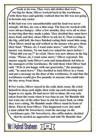 weak as he was. They wore old clothes that were 
too big for them. Oliver worked hard at the workhouse 
with these boys and quickly realised that his life was not going 
to become any easier. 
♣ His bed was very uncomfortable and the food was never enough. All they ate was a thin soup. The boys he worked with were always hungry. After a few months, they were all so close 
to starving that they made a plan. They decided they must have more food, and they chose Oliver to ask for it. That evening in the big, cold hall, the boys finished eating their usual thin soup. Then Oliver stood up and walked to the master who gave them their food. "Please, sir, I want some more," said Oliver. The 
master was furious. No one had ever asked for more before ! 
"What did you say?" he cried. There was now silence in the big room. "Please, sir, I want some more," Oliver repeated. The 
master angrily took Oliver's arm and immediately led him to 
the managers of the workhouse. He told them what Oliver had said. "If he is not happy with our generosity," the managers 
said, "he must leave." They decided to lock Oliver in a room 
and put a message on the door of the workhouse. It said that the workhouse would give five pounds, to anyone who could take 
the boy away from them. 
♣ For weeks, Oliver stayed in the cold, dark room. He cried himself to sleep each night, then woke up each morning and began to cry again. He had never felt so alone. He was only 
taken from the room when it was time to eat. Mr Bumble did 
not want any of the other boys to ask for more food, so while 
they were eating, Mr Bumble made Oliver stand in front of 
them. Then he beat Oliver. This happened every day until 
a man called Mr Sowerberry read the message on the 
workhouse gate. Mr Sowerberry, the coffin maker, decided 
that he needed an apprentice and told Mr Bumble that 
20 
 