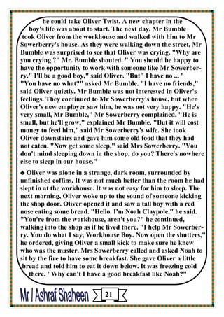 he could take Oliver Twist. A new chapter in the 
boy's life was about to start. The next day, Mr Bumble 
took Oliver from the workhouse and walked with him to Mr Sowerberry's house. As they were walking down the street, Mr Bumble was surprised to see that Oliver was crying. "Why are 
you crying ?" Mr. Bumble shouted. " You should be happy to have the opportunity to work with someone like Mr Sowerber- ry." I'll be a good boy," said Oliver. "But" I have no ... ' 
"You have no what?" asked Mr Bumble. "I have no friends," said Oliver quietly. Mr Bumble was not interested in Oliver's 
feelings. They continued to Mr Sowerberry's house, but when Oliver's new employer saw him, he was not very happy. "He's 
very small, Mr Bumble," Mr Sowerberry complained. "He is 
small, but he'll grow," explained Mr Bumble. "But it will cost 
money to feed him," said Mr Sowerberry's wife. She took 
Oliver downstairs and gave him some old food that they had 
not eaten. "Now get some sleep," said Mrs Sowerberry. "You 
don't mind sleeping down in the shop, do you? There's nowhere else to sleep in our house." 
♣ Oliver was alone in a strange, dark room, surrounded by unfinished coffins. It was not much better than the room he had slept in at the workhouse. It was not easy for him to sleep. The next morning, Oliver woke up to the sound of someone kicking the shop door. Oliver opened it and saw a tall boy with a red 
nose eating some bread. "Hello. I'm Noah Claypole," he said. 
"You're from the workhouse, aren't you?" he continued, 
walking into the shop as if he lived there. "I help Mr Sowerber- ry. You do what I say, Workhouse Boy. Now open the shutters," 
he ordered, giving Oliver a small kick to make sure he knew 
who was the master. Mrs Sowerberry called and asked Noah to sit by the fire to have some breakfast. She gave Oliver a little 
bread and told him to eat it down below. It was freezing cold 
there. "Why can't I have a good breakfast like Noah?" 
21 
 
