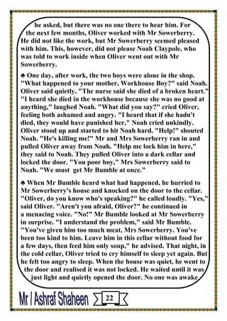 he asked, but there was no one there to hear him. For 
the next few months, Oliver worked with Mr Sowerberry. 
He did not like the work, but Mr Sowerberry seemed pleased with him. This, however, did not please Noah Claypole, who 
was told to work inside when Oliver went out with Mr Sowerberry. 
♣ One day, after work, the two boys were alone in the shop. 
"What happened to your mother, Workhouse Boy?" said Noah. Oliver said quietly, "The nurse said she died of a broken heart." "I heard she died in the workhouse because she was no good at anything," laughed Noah. "What did you say?" cried Oliver, 
feeling both ashamed and angry. "I heard that if she hadn't 
died, they would have punished her," Noah cried unkindly. Oliver stood up and started to hit Noah hard. "Help!" shouted 
Noah. "He's killing me!" Mr and Mrs Sowerberry ran in and pulled Oliver away from Noah. "Help me lock him in here," 
they said to Noah. They pulled Oliver into a dark cellar and 
locked the door. "You poor boy," Mrs Sowerberry said to 
Noah. "We must get Mr Bumble at once." 
♣ When Mr Bumble heard what had happened, he hurried to 
Mr Sowerberry's house and knocked on the door to the cellar. "Oliver, do you know who's speaking?" he called loudly. "Yes," 
said Oliver. "Aren't you afraid, Oliver?" he continued in 
a menacing voice. "No!" Mr Bumble looked at Mr Sowerberry 
in surprise. "I understand the problem," said Mr Bumble. "You've given him too much meat, Mrs Sowerberry. You've 
been too kind to him. Leave him in this cellar without food for 
a few days, then feed him only soup," he advised. That night, in 
the cold cellar, Oliver tried to cry himself to sleep yet again. But he felt too angry to sleep. When the house was quiet, he went to the door and realised it was not locked. He waited until it was 
just light and quietly opened the door. No one was awake 
22 
 