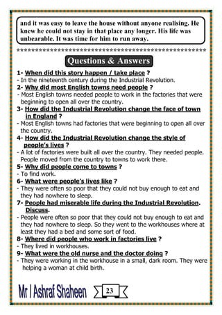 and it was easy to leave the house without anyone realising. He knew he could not stay in that place any longer. His life was unbearable. It was time for him to run away. 
*************************************************** 
Questions & Answers 
1- When did this story happen / take place ? 
- In the nineteenth century during the Industrial Revolution. 
2- Why did most English towns need people ? 
- Most English towns needed people to work in the factories that were 
beginning to open all over the country. 
3- How did the Industrial Revolution change the face of town 
in England ? 
- Most English towns had factories that were beginning to open all over 
the country. 
4- How did the Industrial Revolution change the style of 
people’s lives ? 
- A lot of factories were built all over the country. They needed people. 
People moved from the country to towns to work there. 
5- Why did people come to towns ? 
- To find work. 
6- What were people’s lives like ? 
- They were often so poor that they could not buy enough to eat and 
they had nowhere to sleep. 
. People had miserable life during the Industrial Revolution -7 
.Discuss 
- People were often so poor that they could not buy enough to eat and 
they had nowhere to sleep. So they went to the workhouses where at 
least they had a bed and some sort of food. 
? Where did people who work in factories live -8 
- They lived in workhouses. 
? tor doingWhat were the old nurse and the doc -9 
- They were working in the workhouse in a small, dark room. They were 
helping a woman at child birth. 
23 
 