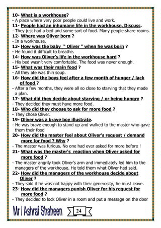 ?What is a workhouse -10 
- A place where very poor people could live and work. 
.cussPeople had an inhumane life in the workhouse. Dis -11 
- They just had a bed and some sort of food. Many people share rooms. 
? Where was Oliver born -12 
- In a workhouse. 
? How was the baby " Oliver " when he was born -13 
- He found it difficult to breathe. 
? dHow was Oliver’s life in the workhouse har -41 
- His bed wasn’t very comfortable. The food was never enough. 
? What was their main food -15 
- All they ate was thin soup. 
How did the boys feel after a few month of hunger / lack -16 
?of food 
- After a few months, they were all so close to starving that they made 
a plan. 
? What did they decide about starving / or being hungry -17 
- They decided they must have more food. 
? Who did they choose to ask for more food -18 
- They chose Oliver. 
. Oliver was a brave boy illustrate -19 
- He was brave enough to stand up and walked to the master who gave 
them their food 
How did the master feel about Oliver’s request / demand -20 
? more for food ? Why 
- The master was furious. No one had ever asked for more before ! 
s reaction when Oliver asked forWhat was the master' -21 
? more food 
- The master angrily took Oliver's arm and immediately led him to the 
managers of the workhouse. He told them what Oliver had said. 
How did the managers of the workhouse decide about -22 
? Oliver 
- They said if he was not happy with their generosity, he must leave. 
How did the managers punish Oliver for his request for -23 
? more food 
- They decided to lock Oliver in a room and put a message on the door 
24 
 