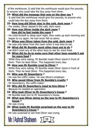 of the workhouse. It said that the workhouse would give five pounds, to anyone who could take the boy away from them. 
? What did the message that was on the door say -24 
- It said that the workhouse would give five pounds, to anyone who 
could take the boy away from them. 
? How long did Oliver stay in the cold, dark room -25 
- For weeks, Oliver stayed in the cold, dark room. 
? How was Oliver inside the dark room -26 
? How did he feel inside the room 
- He cried himself to sleep each night, then woke up each morning and 
began to cry again. He had never felt so alone. 
? When was Oliver taken from the cold, dark room -27 
- He was only taken from the room when it was time to eat. 
? What did Mr Bumble want other boys not to do -28 
- He didn’t want any of the other boys to ask for more food. 
What did he do to make sure that other boys wouldn’t ask -29 
? for more food 
- While they were eating, Mr Bumble made Oliver stand in front of 
them. Then he beat Oliver. This happened every day. 
? liverHow was Mr Bumble cruel to O -30 
- While they were eating, Mr Bumble made Oliver stand in front of 
them. Then he beat Oliver. This happened every day. 
? Who was Mr Sowerberry -31 
- He was the coffin maker. He was Oliver's employer. 
? Who saved Oliver from Mr Bumble’s cruelty -32 
- Mr Sowerberry, the coffin maker. 
? Why did Mr Sowerberry need to hire Oliver -33 
- Because he needed an apprentice 
? Who took Oliver to Mr Sowerberry’s house -34 
- Mr Bumble took him to Mr Sowerberry's house. 
r Sowerberry’sWhat was Oliver doing on the way to M -35 
? house 
- He was crying 
What made Mr Bumble surprised on the way to Mr -36 
? Sowerberry’s house 
- He was surprised to see that Oliver was crying. 
25 
 