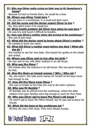 Why was Oliver really crying on their way to Mr Sowerberry’s -37 
?useho 
- Because he had no friends there. He would be a lone. 
? Where was Oliver Twist born -38 
- He was born in a workhouse, in a small and dark room. 
? Did the nurse and the doctor expect Oliver to live -39 
- No, they didn’t know if he would live. 
? hat health problem did Oliver face when he was bornW -40 
- He was tiny and found it difficult to breathe. 
?How was Oliver's mother when she arrived at the workhouse -41 
- She was ill and weak. 
? What did the doctor want to know about Oliver's mother -42 
- He wanted to know her name. 
What did Oliver's mother want before she died ? What did -43 
? she do 
- She wanted to see her new baby. She kissed him gently on the cheek 
and smiled. 
? Where was Oliver sent to live after his birth -44 
- He was sent to live with other orphans in an old house. 
? Who was Mrs Mann -45 
- She looked after the orphans in an old house. She was given money 
for that. 
? Was Mrs Mann an honest woman ? Why / Why not -46 
- No, she wasn’t. She took some money for herself so the boys never 
had enough to eat. 
?How did Mrs Mann treat Oliver -47 
- She was no kinder to him than she was to the other orphans. 
? Who was Mr Bumble -48 
- Mr Bumble was an official from the workhouse, where the older 
children from poor families were big enough to work for their food. 
? Why was Oliver sad to leave Mrs Mann’s old house -49 
- He wasn’t sad to leave Mrs Mann herself, but he was sad to leave his 
friends. 
? What did the boys at the workhouse eat -50 
- All they ate was a thin soup. They were always hungry. 
26 
 