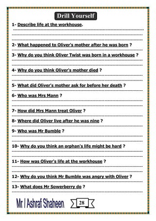 Drill Yourself 
1- Describe life at the workhouse. 
-------------------------------------------------------------------------------------- 
-------------------------------------------------------------------------------------- 
-------------------------------------------------------------------------------------- 
2- What happened to Oliver's mother after he was born ? 
-------------------------------------------------------------------------------------- 
3- Why do you think Oliver Twist was born in a workhouse ? 
-------------------------------------------------------------------------------------- 
-------------------------------------------------------------------------------------- 
4- Why do you think Oliver's mother died ? 
-------------------------------------------------------------------------------------- 
-------------------------------------------------------------------------------------- 
5- What did Oliver's mother ask for before her death ? 
-------------------------------------------------------------------------------------- 
6- Who was Mrs Mann ? 
-------------------------------------------------------------------------------------- 
-------------------------------------------------------------------------------------- 
? How did Mrs Mann treat Oliver -7 
-------------------------------------------------------------------------------------- 
? as nineWhere did Oliver live after he w -8 
-------------------------------------------------------------------------------------- 
? Who was Mr Bumble -9 
-------------------------------------------------------------------------------------- 
-------------------------------------------------------------------------------------- 
? Why do you think an orphan's life might be hard -10 
-------------------------------------------------------------------------------------- 
-------------------------------------------------------------------------------------- 
? How was Oliver's life at the workhouse -11 
-------------------------------------------------------------------------------------- 
-------------------------------------------------------------------------------------- 
? mble was angry with OliverWhy do you think Mr Bu -12 
-------------------------------------------------------------------------------------- 
? What does Mr Sowerberry do -13 
-------------------------------------------------------------------------------------- 
28 
 