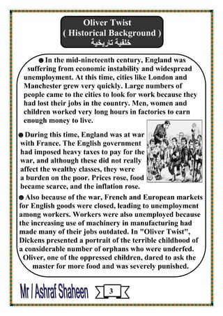 Oliver Twist 
( Historical Background ) 
فٺٮيخ ربهيقيخ 
☻In the mid-nineteenth century, England was 
suffering from economic instability and widespread 
unemployment. At this time, cities like London and 
Manchester grew very quickly. Large numbers of 
people came to the cities to look for work because they 
had lost their jobs in the country. Men, women and 
children worked very long hours in factories to earn 
enough money to live. 
☻During this time, England was at war 
with France. The English government 
had imposed heavy taxes to pay for the 
war, and although these did not really 
affect the wealthy classes, they were 
a burden on the poor. Prices rose, food 
became scarce, and the inflation rose. 
☻Also because of the war, French and European markets 
for English goods were closed, leading to unemployment 
among workers. Workers were also unemployed because 
the increasing use of machinery in manufacturing had 
made many of their jobs outdated. In "Oliver Twist", 
Dickens presented a portrait of the terrible childhood of 
a considerable number of orphans who were underfed. 
Oliver, one of the oppressed children, dared to ask the 
master for more food and was severely punished. 
3 
 
