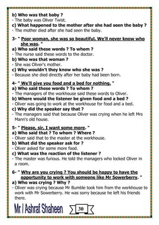 b) Who was that baby ? 
- The baby was Oliver Twist. 
c) What happened to the mother after she had seen the baby ? 
- The mother died after she had seen the baby. 
3- " Poor woman, she was so beautiful. We'll never know who 
she was. " 
a) Who said these words ? To whom ? 
- The nurse said these words to the doctor. 
b) Who was that woman ? 
- She was Oliver's mother. 
c) Why wouldn’t they know who she was ? 
- Because she died directly after her baby had been born. 
4- " We'll give you food and a bed for nothing. " 
a) Who said these words ? To whom ? 
- The managers of the workhouse said these words to Oliver. 
b) Where would the listener be given food and a bed ? 
- Oliver was going to work at the workhouse for food and a bed. 
c) Why did the speaker say that ? 
- The managers said that because Oliver was crying when he left Mrs 
Mann's old house. 
5- " Please, sir, I want some more. " 
a) Who said that ? To whom ? Where ? 
- Oliver said that to the master at the workhouse. 
b) What did the speaker ask for ? 
- Oliver asked for some more food. 
c) What was the reaction of the listener ? 
- The master was furious. He told the managers who locked Oliver in 
a room. 
6- " Why are you crying ? You should be happy to have the 
opportunity to work with someone like Mr Sowerberry. " 
a) Who was crying ? Why ? 
- Oliver was crying because Mr Bumble took him from the workhouse to 
work with Mr Sowerberry. He was sorry because he left his friends 
there. 
30 
 