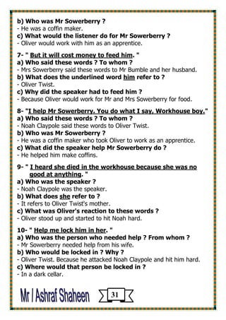 b) Who was Mr Sowerberry ? 
- He was a coffin maker. 
c) What would the listener do for Mr Sowerberry ? 
- Oliver would work with him as an apprentice. 
7- " But it will cost money to feed him. " 
a) Who said these words ? To whom ? 
- Mrs Sowerberry said these words to Mr Bumble and her husband. 
b) What does the underlined word him refer to ? 
- Oliver Twist. 
c) Why did the speaker had to feed him ? 
- Because Oliver would work for Mr and Mrs Sowerberry for food. 
8- "I help Mr Sowerberry. You do what I say, Workhouse boy." 
a) Who said these words ? To whom ? 
- Noah Claypole said these words to Oliver Twist. 
b) Who was Mr Sowerberry ? 
- He was a coffin maker who took Oliver to work as an apprentice. 
c) What did the speaker help Mr Sowerberry do ? 
- He helped him make coffins. 
9- " I heard she died in the workhouse because she was no 
good at anything. " 
a) Who was the speaker ? 
- Noah Claypole was the speaker. 
b) What does she refer to ? 
- It refers to Oliver Twist's mother. 
c) What was Oliver's reaction to these words ? 
- Oliver stood up and started to hit Noah hard. 
10- " Help me lock him in her. " 
a) Who was the person who needed help ? From whom ? 
- Mr Sowerberry needed help from his wife. 
b) Who would be locked in ? Why ? 
- Oliver Twist. Because he attacked Noah Claypole and hit him hard. 
c) Where would that person be locked in ? 
- In a dark cellar. 
31 
 