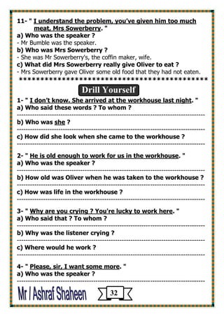 11- " I understand the problem, you’ve given him too much meat, Mrs Sowerberry. " 
a) Who was the speaker ? 
- Mr Bumble was the speaker. 
b) Who was Mrs Sowerberry ? 
- She was Mr Sowerberry's, the coffin maker, wife. 
c) What did Mrs Sowerberry really give Oliver to eat ? 
- Mrs Sowerberry gave Oliver some old food that they had not eaten. 
******************************************** 
Drill Yourself 
1- " I don’t know. She arrived at the workhouse last night. " 
a) Who said these words ? To whom ? 
-------------------------------------------------------------------------------------- 
b) Who was she ? 
-------------------------------------------------------------------------------------- 
c) How did she look when she came to the workhouse ? 
-------------------------------------------------------------------------------------- 
2- " He is old enough to work for us in the workhouse. " 
a) Who was the speaker ? 
-------------------------------------------------------------------------------------- 
b) How old was Oliver when he was taken to the workhouse ? 
-------------------------------------------------------------------------------------- 
c) How was life in the workhouse ? 
-------------------------------------------------------------------------------------- 
3- " Why are you crying ? You're lucky to work here. " 
a) Who said that ? To whom ? 
-------------------------------------------------------------------------------------- 
b) Why was the listener crying ? 
-------------------------------------------------------------------------------------- 
c) Where would he work ? 
-------------------------------------------------------------------------------------- 
4- " Please, sir, I want some more. " 
a) Who was the speaker ? 
-------------------------------------------------------------------------------------- 
32 
 