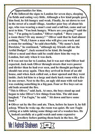opportunities for him. 
♣ He followed the signs to London for seven days, sleeping 
in fields and eating very little. Although a few kind people gave him food, he felt hungry and weak. Finally, he sat down to rest 
in the street of a small village. Another poor boy of about his 
age, who was wearing a man's coat and a tall hat, came and sat next to him. "You look hungry. Where are you going?" said the boy. '' I'm going to London," Oliver replied. " Have you got 
a room there? Or any money? " Oliver said that he had almost 
nothing. "Well, I know a man who will give you work and 
a room for nothing," he said cheerfully. "My name's Jack 
Dawkins," he continued, "although my friends call me the 
Artful Dodger". Jack seemed to be kind. He bought 
Oliver a meal and then said he could show him the way to London, but only when it was dark. 
♣ It was not too far to London, but it was not what Oliver had 
expected. Jack took Oliver through streets that were poorer 
and dirtier than he had ever seen, and he thought perhaps he should run away again. Then they arrived in front of an old house, and when Jack called out, a door opened and they went inside. Jack led him to a large and dark back room with a fire 
in one corner. Next to the fire, an ugly old man with red hair 
was cooking something in a big pan. Four or five boys sat on 
old beds around the fire. 
"This is Oliver," said Jack. At once, the boys stood up and 
began to take Oliver's few things from him. The old man laughed. " I'm Fagin," he said. " Sit down and have some 
food." 
♣ Oliver sat by the fire and ate. Then, before he knew it, he fell 
asleep. When he woke up, the room was quiet. He saw Fagin 
sitting at a table taking some things out of a wooden box. He 
looked carefully at a gold watch and some expensive 
jewellery before putting them back in the box. He 
40 
 