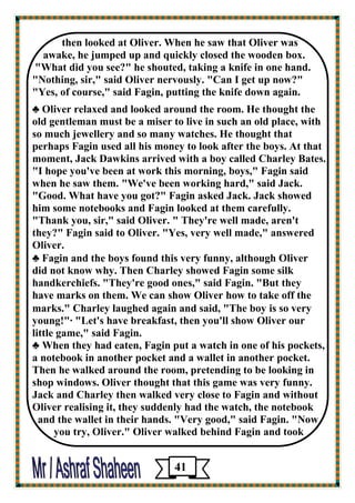 then looked at Oliver. When he saw that Oliver was 
awake, he jumped up and quickly closed the wooden box. 
"What did you see?" he shouted, taking a knife in one hand. "Nothing, sir," said Oliver nervously. "Can I get up now?" 
"Yes, of course," said Fagin, putting the knife down again. 
♣ Oliver relaxed and looked around the room. He thought the 
old gentleman must be a miser to live in such an old place, with so much jewellery and so many watches. He thought that 
perhaps Fagin used all his money to look after the boys. At that moment, Jack Dawkins arrived with a boy called Charley Bates. 
"I hope you've been at work this morning, boys," Fagin said when he saw them. "We've been working hard," said Jack. 
"Good. What have you got?" Fagin asked Jack. Jack showed 
him some notebooks and Fagin looked at them carefully. 
"Thank you, sir," said Oliver. " They're well made, aren't 
they?" Fagin said to Oliver. "Yes, very well made," answered Oliver. 
♣ Fagin and the boys found this very funny, although Oliver 
did not know why. Then Charley showed Fagin some silk 
handkerchiefs. "They're good ones," said Fagin. "But they 
have marks on them. We can show Oliver how to take off the 
marks." Charley laughed again and said, "The boy is so very 
young!"· "Let's have breakfast, then you'll show Oliver our 
little game," said Fagin. 
♣ When they had eaten, Fagin put a watch in one of his pockets, 
a notebook in another pocket and a wallet in another pocket. Then he walked around the room, pretending to be looking in shop windows. Oliver thought that this game was very funny. Jack and Charley then walked very close to Fagin and without 
Oliver realising it, they suddenly had the watch, the notebook 
and the wallet in their hands. "Very good," said Fagin. "Now 
you try, Oliver." Oliver walked behind Fagin and took 
41 
 