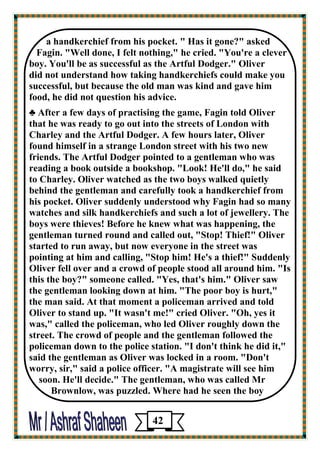 a handkerchief from his pocket. " Has it gone?" asked 
Fagin. "Well done, I felt nothing," he cried. "You're a clever 
boy. You'll be as successful as the Artful Dodger." Oliver 
did not understand how taking handkerchiefs could make you successful, but because the old man was kind and gave him 
food, he did not question his advice. 
♣ After a few days of practising the game, Fagin told Oliver 
that he was ready to go out into the streets of London with Charley and the Artful Dodger. A few hours later, Oliver 
found himself in a strange London street with his two new friends. The Artful Dodger pointed to a gentleman who was reading a book outside a bookshop. "Look! He'll do," he said 
to Charley. Oliver watched as the two boys walked quietly 
behind the gentleman and carefully took a handkerchief from 
his pocket. Oliver suddenly understood why Fagin had so many watches and silk handkerchiefs and such a lot of jewellery. The boys were thieves! Before he knew what was happening, the 
gentleman turned round and called out, "Stop! Thief!" Oliver started to run away, but now everyone in the street was 
pointing at him and calling, "Stop him! He's a thief!" Suddenly Oliver fell over and a crowd of people stood all around him. "Is this the boy?" someone called. "Yes, that's him." Oliver saw 
the gentleman looking down at him. "The poor boy is hurt," 
the man said. At that moment a policeman arrived and told Oliver to stand up. "It wasn't me!" cried Oliver. "Oh, yes it 
was," called the policeman, who led Oliver roughly down the 
street. The crowd of people and the gentleman followed the policeman down to the police station. "I don't think he did it," 
said the gentleman as Oliver was locked in a room. "Don't 
worry, sir," said a police officer. "A magistrate will see him 
soon. He'll decide." The gentleman, who was called Mr 
Brownlow, was puzzled. Where had he seen the boy 
42 
 