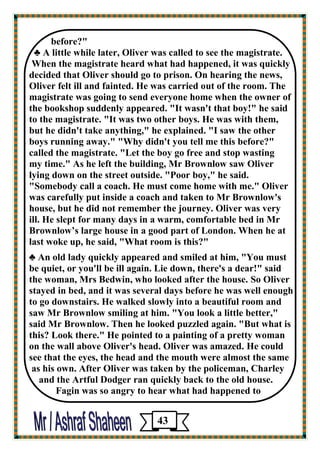 before?" 
♣ A little while later, Oliver was called to see the magistrate. 
When the magistrate heard what had happened, it was quickly decided that Oliver should go to prison. On hearing the news, 
Oliver felt ill and fainted. He was carried out of the room. The 
magistrate was going to send everyone home when the owner of the bookshop suddenly appeared. "It wasn't that boy!" he said 
to the magistrate. "It was two other boys. He was with them, 
but he didn't take anything," he explained. "I saw the other 
boys running away." "Why didn't you tell me this before?" 
called the magistrate. "Let the boy go free and stop wasting 
my time." As he left the building, Mr Brownlow saw Oliver 
lying down on the street outside. "Poor boy," he said. 
"Somebody call a coach. He must come home with me." Oliver 
was carefully put inside a coach and taken to Mr Brownlow's house, but he did not remember the journey. Oliver was very 
ill. He slept for many days in a warm, comfortable bed in Mr Brownlow’s large house in a good part of London. When he at last woke up, he said, "What room is this?" 
♣ An old lady quickly appeared and smiled at him, "You must 
be quiet, or you'll be ill again. Lie down, there's a dear!" said 
the woman, Mrs Bedwin, who looked after the house. So Oliver 
stayed in bed, and it was several days before he was well enough to go downstairs. He walked slowly into a beautiful room and 
saw Mr Brownlow smiling at him. "You look a little better," 
said Mr Brownlow. Then he looked puzzled again. "But what is this? Look there." He pointed to a painting of a pretty woman 
on the wall above Oliver's head. Oliver was amazed. He could 
see that the eyes, the head and the mouth were almost the same 
as his own. After Oliver was taken by the policeman, Charley 
and the Artful Dodger ran quickly back to the old house. 
Fagin was so angry to hear what had happened to 
43 
 