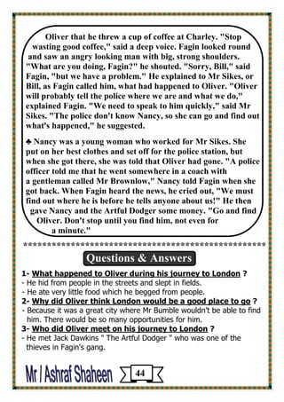 of coffee at Charley. "Stop Oliver that he threw a cup 
wasting good coffee," said a deep voice. Fagin looked round 
and saw an angry looking man with big, strong shoulders. 
"What are you doing, Fagin?" he shouted. "Sorry, Bill," said Fagin, "but we have a problem." He explained to Mr Sikes, or 
Bill, as Fagin called him, what had happened to Oliver. "Oliver will probably tell the police where we are and what we do," explained Fagin. "We need to speak to him quickly," said Mr 
Sikes. "The police don't know Nancy, so she can go and find out what's happened," he suggested. 
♣ Nancy was a young woman who worked for Mr Sikes. She 
put on her best clothes and set off for the police station, but 
when she got there, she was told that Oliver had gone. "A police 
officer told me that he went somewhere in a coach with 
a gentleman called Mr Brownlow," Nancy told Fagin when she got back. When Fagin heard the news, he cried out, "We must 
find out where he is before he tells anyone about us!" He then 
gave Nancy and the Artful Dodger some money. "Go and find 
Oliver. Don't stop until you find him, not even for 
a minute." 
*************************************************** 
Questions & Answers 
1- What happened to Oliver during his journey to London ? 
- He hid from people in the streets and slept in fields. 
- He ate very little food which he begged from people. 
2- Why did Oliver think London would be a good place to go ? 
- Because it was a great city where Mr Bumble wouldn’t be able to find 
him. There would be so many opportunities for him. 
3- Who did Oliver meet on his journey to London ? 
- He met Jack Dawkins " The Artful Dodger " who was one of the 
thieves in Fagin's gang. 
44 
 