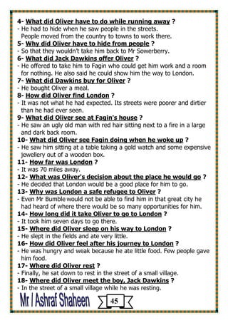 ? What did Oliver have to do while running away -4 
- He had to hide when he saw people in the streets. 
People moved from the country to towns to work there. 
5- Why did Oliver have to hide from people ? 
- So that they wouldn’t take him back to Mr Sowerberry. 
6- What did Jack Dawkins offer Oliver ? 
- He offered to take him to Fagin who could get him work and a room 
for nothing. He also said he could show him the way to London. 
? What did Dawkins buy for Oliver -7 
- He bought Oliver a meal. 
? How did Oliver find London -8 
- It was not what he had expected. Its streets were poorer and dirtier 
than he had ever seen. 
? What did Oliver see at Fagin's house -9 
- He saw an ugly old man with red hair sitting next to a fire in a large 
and dark back room. 
? What did Oliver see Fagin doing when he woke up -10 
- He saw him sitting at a table taking a gold watch and some expensive 
jewellery out of a wooden box. 
? How far was London -11 
- It was 70 miles away. 
? er's decision about the place he would goWhat was Oliv -12 
- He decided that London would be a good place for him to go. 
? Why was London a safe refugee to Oliver -13 
- Even Mr Bumble would not be able to find him in that great city he 
had heard of where there would be so many opportunities for him. 
? How long did it take Oliver to go to London -41 
- It took him seven days to go there. 
? Where did Oliver sleep on his way to London -15 
- He slept in the fields and ate very little. 
? ney to LondonHow did Oliver feel after his jour -16 
- He was hungry and weak because he ate little food. Few people gave 
him food. 
? Where did Oliver rest -17 
- Finally, he sat down to rest in the street of a small village. 
? Where did Oliver meet the boy, Jack Dawkins -18 
- In the street of a small village while he was resting. 
45 
 