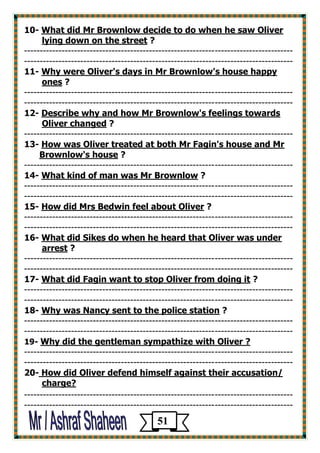 What did Mr Brownlow decide to do when he saw Oliver -10 
? lying down on the street 
-------------------------------------------------------------------------------------- 
-------------------------------------------------------------------------------------- 
Why were Oliver's days in Mr Brownlow's house happy -11 
? ones 
-------------------------------------------------------------------------------------- 
-------------------------------------------------------------------------------------- 
Describe why and how Mr Brownlow's feelings towards -12 
? Oliver changed 
-------------------------------------------------------------------------------------- 
How was Oliver treated at both Mr Fagin's house and Mr -13 
? Brownlow's house 
-------------------------------------------------------------------------------------- 
? What kind of man was Mr Brownlow -41 
-------------------------------------------------------------------------------------- 
-------------------------------------------------------------------------------------- 
? How did Mrs Bedwin feel about Oliver -15 
-------------------------------------------------------------------------------------- 
-------------------------------------------------------------------------------------- 
What did Sikes do when he heard that Oliver was under -16 
? arrest 
-------------------------------------------------------------------------------------- 
-------------------------------------------------------------------------------------- 
? What did Fagin want to stop Oliver from doing it -17 
-------------------------------------------------------------------------------------- 
-------------------------------------------------------------------------------------- 
? Why was Nancy sent to the police station -81 
-------------------------------------------------------------------------------------- 
-------------------------------------------------------------------------------------- 
? e with OliverWhy did the gentleman sympathiz -19 
-------------------------------------------------------------------------------------- 
-------------------------------------------------------------------------------------- 
against their accusation/ How did Oliver defend himself -20 
charge? 
-------------------------------------------------------------------------------------- 
-------------------------------------------------------------------------------------- 
51 
 