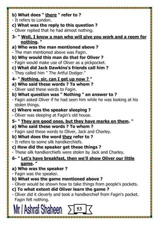 b) What does " there " refer to ? 
- It refers to London. 
c) What was the reply to this question ? 
- Oliver replied that he had almost nothing. 
3- " Well, I know a man who will give you work and a room for 
nothing. " 
a) Who was the man mentioned above ? 
- The man mentioned above was Fagin. 
b) Why would this man do that for Oliver ? 
- Fagin would make use of Oliver as a pickpocket. 
c) What did Jack Dawkins’s friends call him ? 
- They called him " The Artful Dodger." 
4- " Nothing, sir, can I get up now ? " 
a) Who said these words ? To whom ? 
- Oliver said these words to Fagin. 
b) What question was " Nothing " an answer to ? 
- Fagin asked Oliver if he had seen him while he was looking at his 
stolen things. 
c) Where was the speaker sleeping ? 
- Oliver was sleeping at Fagin's old house. 
5- " They are good ones, but they have marks on them. " 
a) Who said these words ? To whom ? 
- Fagin said these words to Oliver, Jack and Charley. 
b) What does the word they refer to ? 
- It refers to some silk handkerchiefs. 
c) How did the speaker get these things ? 
- These silk handkerchiefs were stolen by Jack and Charley. 
6- " Let's have breakfast, then we'll show Oliver our little 
game. " 
a) Who was the speaker ? 
- Fagin was the speaker. 
b) What was the game mentioned above ? 
- Oliver would be shown how to take things from people's pockets. 
c) To what extent did Oliver learn the game ? 
- Oliver did it cleverly and took a handkerchief from Fagin's pocket. 
Fagin felt nothing. 
53 
 