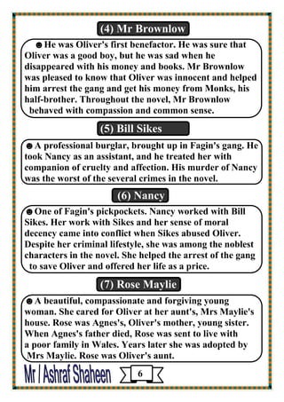 (4) Mr Brownlow 
☻He was Oliver's first benefactor. He was sure that 
Oliver was a good boy, but he was sad when he 
disappeared with his money and books. Mr Brownlow 
was pleased to know that Oliver was innocent and helped 
him arrest the gang and get his money from Monks, his 
half-brother. Throughout the novel, Mr Brownlow 
behaved with compassion and common sense. 
(5) Bill Sikes 
☻A professional burglar, brought up in Fagin's gang. He 
took Nancy as an assistant, and he treated her with 
companion of cruelty and affection. His murder of Nancy 
was the worst of the several crimes in the novel. 
(6) Nancy 
☻One of Fagin's pickpockets. Nancy worked with Bill 
Sikes. Her work with Sikes and her sense of moral 
decency came into conflict when Sikes abused Oliver. 
Despite her criminal lifestyle, she was among the noblest 
characters in the novel. She helped the arrest of the gang 
to save Oliver and offered her life as a price. 
(7) Rose Maylie 
☻A beautiful, compassionate and forgiving young 
woman. She cared for Oliver at her aunt's, Mrs Maylie's 
house. Rose was Agnes's, Oliver's mother, young sister. 
When Agnes's father died, Rose was sent to live with 
a poor family in Wales. Years later she was adopted by 
Mrs Maylie. Rose was Oliver's aunt. 
6 
 