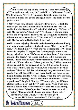 said. "Send the boy to pay for them," said Mr Grimwig. 
"Yes, do let me help you, sir," said Oliver. "Of course," said 
Mr Brownlow. "Here's five pounds. Take the money to the bookshop. I need one pound change. Some of the books need to go back, too." 
♣ Oliver was very pleased to help Mr Brownlow. He took the money, put the books under his arm and then left. "Do you 
really think he'll come back?" asked Mr Grimwig. "Of course," said Mr Brownlow. "Don't you?" "He has new clothes, some 
books and five pounds. The boy will go straight to his friends the thieves and never come back." "I'm sure he'll be back soon," 
said Mr Brownlow. But he looked worried. 
♣ Oliver was enjoying his walk to the bookshop when suddenly, 
a strange woman grabbed him by the arm. "There you are!" she said. "I've found him!" "What are you stopping me for?'' asked 
Oliver in surprise. "Let go of me." Some people in the street began to look at them. "He's run away from home," the woman 
explained to them. "I'm taking him back to his mother and father." Then a man appeared who seemed to know the woman 
and said, "Come with me, Oliver, you bad boy." Oliver was not 
strong enough to run away, and he was led away by the man, 
who was Mr Sikes, and the woman, who was Nancy. For half 
an hour Oliver was led like this through busy streets until they reached an old shop. Oliver was taken inside and there he saw Fagin, Charley and the Artful Dodger. When the boys saw him, they started laughing. Look at his clothes and books! " What 
a gentleman!" laughed Charley. "We must give you different 
clothes so those don't get dirty," said Fagin. "And I will have 
this five pound note for our troubles," said Mr Sikes, taking 
the money from Oliver's pocket. "You can have the books, 
Fagin." "Please, take the books and money back to Mr 
Brownlow, " said Oliver. "He has been so good 
to me. He'll think I stole them!" You're right, 
63 
 