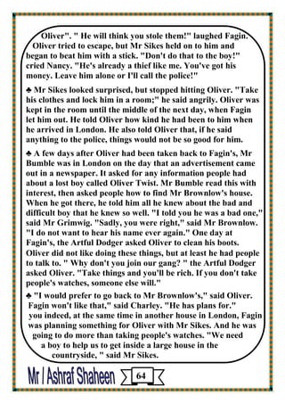 Oliver". " He will think you stole them!" laughed Fagin. 
Oliver tried to escape, but Mr Sikes held on to him and 
began to beat him with a stick. "Don't do that to the boy!" 
cried Nancy. "He's already a thief like me. You've got his 
money. Leave him alone or I'll call the police!" 
♣ Mr Sikes looked surprised, but stopped hitting Oliver. "Take his clothes and lock him in a room;" he said angrily. Oliver was kept in the room until the middle of the next day, when Fagin 
let him out. He told Oliver how kind he had been to him when 
he arrived in London. He also told Oliver that, if he said 
anything to the police, things would not be so good for him. 
♣ A few days after Oliver had been taken back to Fagin's, Mr Bumble was in London on the day that an advertisement came out in a newspaper. It asked for any information people had about a lost boy called Oliver Twist. Mr Bumble read this with interest, then asked people how to find Mr Brownlow's house. When he got there, he told him all he knew about the bad and difficult boy that he knew so well. "I told you he was a bad one," said Mr Grimwig. "Sadly, you were right," said Mr Brownlow. 
"I do not want to hear his name ever again." One day at 
Fagin's, the Artful Dodger asked Oliver to clean his boots. 
Oliver did not like doing these things, but at least he had people to talk to. " Why don't you join our gang? " the Artful Dodger 
asked Oliver. "Take things and you'll be rich. If you don't take people's watches, someone else will." 
♣ "I would prefer to go back to Mr Brownlow's," said Oliver. 
Fagin won't like that," said Charley. "He has plans for." 
you indeed, at the same time in another house in London, Fagin 
was planning something for Oliver with Mr Sikes. And he was going to do more than taking people's watches. "We need 
a boy to help us to get inside a large house in the 
countryside, " said Mr Sikes. 
64 
 