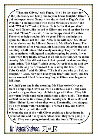 "Then use Oliver," said Fagin. "He'll be just right for 
the job. Nancy can bring him to your house tonight." Oliver 
did not expect to see Nancy when she arrived at Fagin's that evening. "You must come with me to Mr Sikes's house," she 
said. "What for?'' asked Oliver. "It is better that you don't 
ask," said Nancy. She looked at Oliver and could see that he was 
worried. "Look," she said, "I'm not happy about this either. 
I've tried to help you, but it's no good. I'll try and help you 
again, but this is not the time .Now, come with me." So, Oliver 
had no choice and he followed Nancy to Mr Sikes's house. The 
next morning, after breakfast, Mr Sikes took Oliver by the hand and they set off into a cold, cloudy morning. They travelled all day, sometimes walking and sometimes going by coach. It was dark when they finally arrived at an old house somewhere in the country. Mr Sikes did not knock, but opened the door and they went inside. "Mr Sikes!" said a voice. Oliver looked up and saw 
a man with long hair, who told him to sit by the fire. "Hello, Toby Crackit," said Mr Sikes. "This is the boy who can help us tonight." "Good. Now let's rest by the fire," said Toby. The fire 
was warm and it had been a long day, so Oliver soon began to 
fall sleep. 
♣ At half past one in the morning, Mr Sikes woke Oliver up 
from a deep sleep. Oliver watched as Mr Sikes and Toby each picked up a gun, then they told him to go with them. They left 
the warm fireside and went outside into a dark night. They then walked for some time through the countryside. It was cold and Oliver did not know where they were. Eventually, they stopped 
by a high brick wall. "Climb up!" ordered Toby, and Oliver 
followed him up onto the wall. 
♣ From the top of the wall, Oliver could see a large house in 
front of him and finally understood what they were going to 
do. They were going to break into the house. "Please, no! 
65 
 