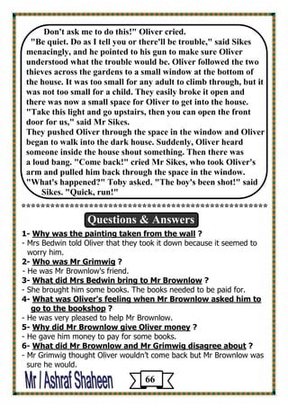 Don't ask me to do this!" Oliver cried. 
"Be quiet. Do as I tell you or there'll be trouble," said Sikes menacingly, and he pointed to his gun to make sure Oliver 
understood what the trouble would be. Oliver followed the two 
thieves across the gardens to a small window at the bottom of 
the house. It was too small for any adult to climb through, but it was not too small for a child. They easily broke it open and 
there was now a small space for Oliver to get into the house. 
"Take this light and go upstairs, then you can open the front door for us," said Mr Sikes. 
They pushed Oliver through the space in the window and Oliver began to walk into the dark house. Suddenly, Oliver heard someone inside the house shout something. Then there was 
a loud bang. "Come back!" cried Mr Sikes, who took Oliver's 
arm and pulled him back through the space in the window. 
"What's happened?" Toby asked. "The boy's been shot!" said 
Sikes. "Quick, run!" 
*************************************************** 
Questions & Answers 
1- Why was the painting taken from the wall ? 
- Mrs Bedwin told Oliver that they took it down because it seemed to 
worry him. 
2- Who was Mr Grimwig ? 
- He was Mr Brownlow's friend. 
3- What did Mrs Bedwin bring to Mr Brownlow ? 
- She brought him some books. The books needed to be paid for. 
What was Oliver's feeling when Mr Brownlow asked him to -4 
? go to the bookshop 
- He was very pleased to help Mr Brownlow. 
5- Why did Mr Brownlow give Oliver money ? 
- He gave him money to pay for some books. 
6- What did Mr Brownlow and Mr Grimwig disagree about ? 
- Mr Grimwig thought Oliver wouldn’t come back but Mr Brownlow was 
sure he would. 
66 
 