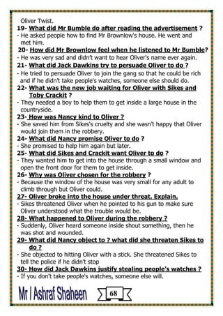 Oliver Twist. 
? What did Mr Bumble do after reading the advertisement -19 
- He asked people how to find Mr Brownlow's house. He went and 
met him. 
?How did Mr Brownlow feel when he listened to Mr Bumble -20 
- He was very sad and didn’t want to hear Oliver's name ever again. 
? What did Jack Dawkins try to persuade Oliver to do -21 
- He tried to persuade Oliver to join the gang so that he could be rich and if he didn’t take people's watches, someone else should do. 
What was the new job waiting for Oliver with Sikes and -22 
? Toby Crackit 
- They needed a boy to help them to get inside a large house in the 
countryside. 
23- How was Nancy kind to Oliver ? 
- She saved him from Sikes's cruelty and she wasn’t happy that Oliver 
would join them in the robbery. 
? What did Nancy promise Oliver to do -24 
- She promised to help him again but later. 
? hat did Sikes and Crackit want Oliver to doW -25 
- They wanted him to get into the house through a small window and 
open the front door for them to get inside. 
? Why was Oliver chosen for the robbery -26 
- Because the window of the house was very small for any adult to 
climb through but Oliver could. 
27- Oliver broke into the house under threat. Explain. 
- Sikes threatened Oliver when he pointed to his gun to make sure 
Oliver understood what the trouble would be. 
28- What happened to Oliver during the robbery ? 
- Suddenly, Oliver heard someone inside shout something, then he 
was shot and wounded. 
29- What did Nancy object to ? what did she threaten Sikes to 
do ? 
- She objected to hitting Oliver with a stick. She threatened Sikes to 
tell the police if he didn’t stop 
30- How did Jack Dawkins justify stealing people’s watches ? 
If you don't take people's watches, someone else will. - 
68 
 
