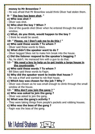 money to Mr Brownlow ? 
- He was afraid that Mr Brownlow would think Oliver had stolen them. 
9- " The boy has been shot. " 
a) Who was shot ? 
- Oliver was shot. 
b) Who shot the boy ? When ? 
- One of the guards shot Oliver when he entered through the small 
window. 
c) What, do you think, would happen to the boy ? 
- I think he would be saved. 
10- " Please, no ! Don’t ask me to do this ! " 
a) Who said these words ? To whom ? 
- Oliver said these words to Sikes. 
b) What didn’t the speaker want to do ? 
- Oliver begged Sikes not to make him break into the house. 
c) Did the listener respond to the speaker's begging ? 
- No, he didn’t. He menaced him with a gun to do that. 
11- " We need a boy to help us to get inside a large house in 
the countryside. " 
a) Who said these words ? To whom ? 
- Bill Sikes said these words to Fagin. 
b) Why did the speaker want to inside that house ? 
- He was a thief and wanted to rob that house. 
c) Which boy was chosen for the job ? Why ? 
- Oliver was chosen as he was small enough to climb through the small 
window at the house. 
12- " Why don’t you join the gang ? " 
a) Who was asked to join the gang ? 
- Oliver was asked to join the gang. 
b) What was the gang's activity ? 
- They were taking things from people's pockets and robbing houses. 
c) Who was the boss of the gang ? 
- Fagin was the boss of the gang. 
74 
 