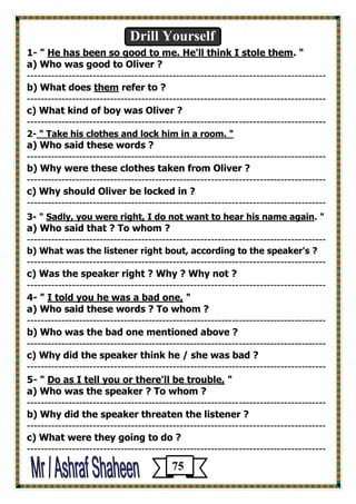 Drill Yourself 
1- " He has been so good to me. He'll think I stole them. " 
a) Who was good to Oliver ? 
-------------------------------------------------------------------------------------- 
b) What does them refer to ? 
-------------------------------------------------------------------------------------- 
c) What kind of boy was Oliver ? 
-------------------------------------------------------------------------------------- 
2- " Take his clothes and lock him in a room. " 
a) Who said these words ? 
-------------------------------------------------------------------------------------- 
b) Why were these clothes taken from Oliver ? 
-------------------------------------------------------------------------------------- 
c) Why should Oliver be locked in ? 
-------------------------------------------------------------------------------------- 
3- " Sadly, you were right, I do not want to hear his name again. " 
a) Who said that ? To whom ? 
-------------------------------------------------------------------------------------- 
b) What was the listener right bout, according to the speaker's ? 
-------------------------------------------------------------------------------------- 
c) Was the speaker right ? Why ? Why not ? 
-------------------------------------------------------------------------------------- 
4- " I told you he was a bad one, " 
a) Who said these words ? To whom ? 
-------------------------------------------------------------------------------------- 
b) Who was the bad one mentioned above ? 
-------------------------------------------------------------------------------------- 
c) Why did the speaker think he / she was bad ? 
-------------------------------------------------------------------------------------- 
[ 
5- " Do as I tell you or there'll be trouble, " 
a) Who was the speaker ? To whom ? 
-------------------------------------------------------------------------------------- 
b) Why did the speaker threaten the listener ? 
-------------------------------------------------------------------------------------- 
c) What were they going to do ? 
-------------------------------------------------------------------------------------- 
75 
 