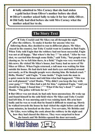 ♣ Sally admitted to Mrs Corney that she had stolen 
a gold locket from Oliver's mother before she died. 
♣ Oliver's mother asked Sally to take it for her child, Oliver. 
♣ Old Sally had died before she told Mrs Corney what the 
mother asked her to do. 
**************************************************** 
The Story Text 
♣ Toby Crackit and Mr Sikes ran all through the night 
after the robbery. To make it harder for anyone who was 
following them, they decided to run to different places. Mr Sikes 
stayed in the country, but Toby Crackit went to London to find Fagin. 
When Toby told Fagin that the robbery had not been successful, Fagin was not at all happy. "But where's the boy ? " he asked. "After he was 
shot, we carried him through some fields," said Toby, "but people were chasing us. So we left him there, in a field." Fagin was very worried by 
this news. He visited Mr Sikes's house, but Nancy had no news of Mr Sikes or Oliver. When Fagin returned, a tall man was waiting for him outside his house. He had dark hair and dark eyes and looked around nervously, as if he thought people were chasing him. He looked cruel. " 
Hello, Monks!" said Fagin. "Come inside." Fagin took the man to 
a quiet room in his house and told him what had happened. "This was 
not well planned," cried Monks. "Why didn't you keep the boy with 
your gang ? " "Mr Sikes had a job for him," explained Fagin. "And you 
should be happy I found him ! " " What if the boy's dead ? " asked Monks. "The police will look for us ! " 
♣ But Oliver was not dead, he had only been unconscious. He woke up and found himself in the cold field where Mr Sikes and Toby Crackit 
had left him. It was morning and it was raining hard. His arm hurt 
badly and he was so weak that he found it difficult to stand up. Slowly 
he walked towards the house he had visited the night before and after 
some minutes, he knocked on the door. Two servants, Mr Brittles and 
Mr Giles, were telling the cook about the robbery in the night and 
how they had chased the thieves. They were surprised to hear 
the knock and Mr Brittles opened the door nervously. 
82 
 
