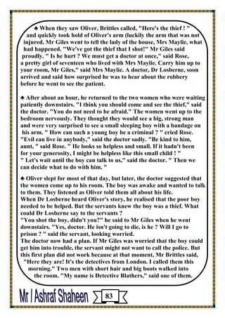 ♣ When they saw Oliver, Brittles called, "Here's the thief ! " 
and quickly took hold of Oliver's arm (luckily the arm that was not 
injured. Mr Giles went to tell the lady of the house, Mrs Maylie, what 
had happened. "We've got the thief that I shot!" Mr Giles said 
proudly. " Is he hurt ? We must get a doctor at once," said Rose, 
a pretty girl of seventeen who lived with Mrs Maylie. Carry him up to your room, Mr Giles," said Mrs Maylie. A doctor, Dr Losberne, soon 
arrived and said how surprised he was to hear about the robbery 
before he went to see the patient. 
♣ After about an hour, he returned to the two women who were waiting 
patiently downstairs. "I think you should come and see the thief," said the doctor. "You do not need to be afraid." The women went up to the 
bedroom nervously. They thought they would see a big, strong man 
and were very surprised to see a small sleeping boy with a bandage on 
his arm. " How can such a young boy be a criminal ? " cried Rose. 
"Evil can live in anybody," said the doctor sadly. "Be kind to him, 
aunt, " said Rose. " He looks so helpless and small. If it hadn't been 
for your generosity, I might be helpless like this small child ! " 
" Let's wait until the boy can talk to us," said the doctor. " Then we 
can decide what to do with him. " 
♣ Oliver slept for most of that day, but later, the doctor suggested that the women come up to his room. The boy was awake and wanted to talk to them. They listened as Oliver told them all about his life. 
When Dr Losberne heard Oliver's story, he realised that the poor boy needed to be helped. But the servants knew the boy was a thief. What could Dr Losberne say to the servants ? 
"You shot the boy, didn't you?" he said to Mr Giles when he went downstairs. "Yes, doctor. He isn't going to die, is he ? Will I go to 
prison ? " said the servant, looking worried. 
The doctor now had a plan. If Mr Giles was worried that the boy could get him into trouble, the servant might not want to call the police. But 
this first plan did not work because at that moment, Mr Brittles said, 
"Here they are! It's the detectives from London. I called them this 
morning." Two men with short hair and big boots walked into 
the room. "My name is Detective Blathers," said one of them. 
83 
 