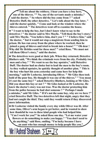 " Tell me about the robbery. I hear you have a boy here, 
one of the thieves. ''" No, one of the servants made a mistake," 
said the doctor. " So where did the boy come from ? " asked 
Detective Duff, the other detective. " Let's talk about the boy later, " 
said the doctor quickly. " Come and look at the window where the 
thieves entered. " The detectives went off to examine the house. 
♣ " I want to help the boy, but I don't know what to say to the 
detectives ! " the doctor said to Mrs Maylie. "Tell them the boy's story," 
said Mrs Maylie. "You believe him, don't you ? " " I believe him," said 
the doctor, " but it would not stop a magistrate from sending him to prison. He has run away from the place where he worked, then he 
joined a gang of thieves and tried to break into a house! " " Oh dear ! 
Why did Mr Brittles send for these men? " cried Rose. "We must not 
tell them Oliver's story," said the doctor. 
♣ The detectives were good at their job. When they returned, Detective 
Blathers said, "We think the criminals were from the city. Probably two men and a boy." " We want to see the boy upstairs," said Detective 
Duff. The doctor had no choice but to lead the men to the boy's room. 
As they walked upstairs, he quickly thought of another plan. " This is 
the boy who hurt his arm yesterday and came here for help this morning," said Dr Losberne, introducing Oliver. " Mr Giles then took 
hold of the poor boy. He thought it was one of the thieves." " You mean 
it's not the same boy? " asked Detective Blathers, looking at Mr Giles. " Did you shoot this boy or not ? " Mr Giles looked at Dr Losberne. He knew the doctor's story was not true. Was the doctor protecting him 
from the police because he had shot someone ? " Perhaps I made 
a mistake," said Mr Giles. " If it's not the same boy, why are we here ?" 
cried Detective Duff. The two detectives left that night, angry that they 
had not caught the thief. They said they would return if they discovered more information. 
♣ Dr Losberne visited the family every day while Oliver was ill. After 
some time, Oliver's arm began to get better, and he wanted to show 
how thankful he was to these kind people who had helped him. 
"Can I work for you?" he asked Rose one day. "Let me water your 
flowers or do something to make you happy." "You don't need to 
do anything," said Rose, smiling. "I'm lucky because I have 
an aunt who has enough money to help people like you." 
84 
 