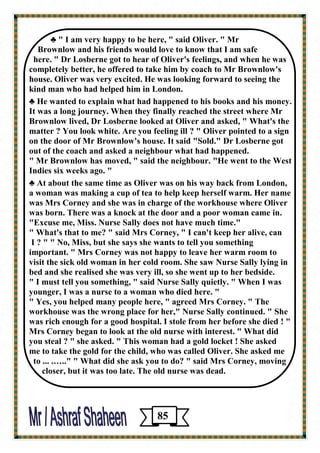 ♣ " I am very happy to be here, " said Oliver. " Mr 
Brownlow and his friends would love to know that I am safe 
here. " Dr Losberne got to hear of Oliver's feelings, and when he was completely better, he offered to take him by coach to Mr Brownlow's house. Oliver was very excited. He was looking forward to seeing the 
kind man who had helped him in London. 
♣ He wanted to explain what had happened to his books and his money. 
It was a long journey. When they finally reached the street where Mr Brownlow lived, Dr Losberne looked at Oliver and asked, " What's the matter ? You look white. Are you feeling ill ? " Oliver pointed to a sign 
on the door of Mr Brownlow's house. It said "Sold." Dr Losberne got 
out of the coach and asked a neighbour what had happened. 
" Mr Brownlow has moved, " said the neighbour. "He went to the West Indies six weeks ago. " 
♣ At about the same time as Oliver was on his way back from London, 
a woman was making a cup of tea to help keep herself warm. Her name was Mrs Corney and she was in charge of the workhouse where Oliver was born. There was a knock at the door and a poor woman came in. 
"Excuse me, Miss. Nurse Sally does not have much time." 
" What's that to me? " said Mrs Corney, " I can't keep her alive, can 
I ? " " No, Miss, but she says she wants to tell you something 
important. " Mrs Corney was not happy to leave her warm room to 
visit the sick old woman in her cold room. She saw Nurse Sally lying in bed and she realised she was very ill, so she went up to her bedside. 
" I must tell you something, " said Nurse Sally quietly. " When I was younger, I was a nurse to a woman who died here. " 
" Yes, you helped many people here, " agreed Mrs Corney. " The workhouse was the wrong place for her," Nurse Sally continued. " She was rich enough for a good hospital. I stole from her before she died ! " 
Mrs Corney began to look at the old nurse with interest. " What did 
you steal ? " she asked. " This woman had a gold locket ! She asked 
me to take the gold for the child, who was called Oliver. She asked me 
to ... .….." " What did she ask you to do? " said Mrs Corney, moving 
closer, but it was too late. The old nurse was dead. 
85 
 