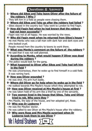Questions & Answers 
1- Where did Sikes and Toby leave Oliver after the failure of 
the robbery ? Why ? 
- They left him in a field as people were chasing them. 
2- Where did Sikes and Toby go after the robbery had failed ? 
- Sikes stayed in the country but Toby went to London to find Fagin. 
3- How did Fagin feel when he had known that the robbery 
had not been successful ? 
- Fagin was not at all happy. He was worried by the news. 
? Who did Fagin meet when he returned from Sikes's house -4 
- He met Monks who was a tall man with dark hair and dark eyes and 
who looked cruel. 
People moved from the country to towns to work there. 
5- What was Monks's comment on the failure of the robbery ? 
- He said that it was not well planned. 
6- According to Monks, what would happen if Oliver was dead 
during the robbery ? 
- The police would look for the gang. 
had left himWhat happened to Oliver after Sikes and Toby -7 
? in the field 
- He was unconscious, then he woke up to find himself in a cold field. 
It was raining hard. 
? How was Oliver wounded -8 
- He was shot. His arm hurt badly. 
? ldWhere did Oliver go for help when he woke up in the fie -9 
- He walked towards Mrs Maylie's house which they attempted to rob. 
? How was Oliver received at Mrs Maylie's house at first -10 
- He was taken hold of his arm like a thief by one of the servants. 
and OliverTwo women lived in the house that Sikes, Toby -11 
? tried to rob. Who were they 
- Mrs Maylie, the lady of the house, and her adopted girl, Rose. 
? Who was Dr Losberne -12 
- He was the Maylies' doctor. 
- He was called to see Oliver at Mrs Maylie's house after the robbery. 
Rose and Mrs Maylie surprised when DrWhy were -13 
? Losberne took them to see Oliver 
86 
 