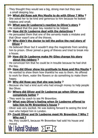 - They thought they would see a big, strong man but they saw 
a small sleeping boy. 
? What did Rose ask Mrs Maylie to do with Oliver ? Why -41 
- She asked her to be kind and generous to him because he looked 
helpless and small. 
? What was Dr Losberne's reaction to Oliver's story -15 
- He realised that the poor boy needed to be helped. 
? How did Dr Losberne deal with the detectives -16 
- He persuaded them that one of the servants made a mistake and 
that Oliver wasn’t one of the thieves. 
Why didn’t the doctor to tell the police the real story of -17 
? Oliver 
- He believed Oliver but it wouldn’t stop the magistrate from sending 
him to prison. Oliver joined a gang of thieves and tried to break into 
a house. 
How did Dr Losberne make Mr Giles change his story -18 
? about the robbery 
- He convinced him that he could be in trouble because he had shot 
the boy. 
? tude to Rose and Mrs MaylieHow did Oliver show his grati -19 
- He wanted to show them how thankful he was to them. He offered 
to work for them, water the flowers or do something to make them 
happy. 
? Why did Rose say that she was lucky -20 
- Because she had a kind aunt who had enough money to help people 
like Oliver. 
Where did Oliver and Dr Losberne go when Oliver was -21 
? completely better 
- They went by coach to see Mr Brownlow. 
What was Oliver's feeling when Dr Losberne offered to -22 
? him to Mr Brownlow's house take 
- Oliver was very excited. He was looking forward to seeing the kind 
man who helped him in London. 
23- Could Oliver and Dr Losberne meet Mr Brownlow ? Why ? 
Why not ? 
- No, they couldn’t, because Mr Brownlow had sold his house and 
moved. 
87 
 