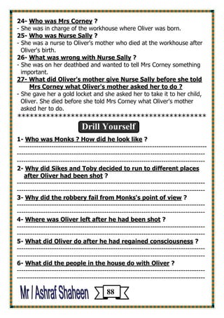 ? Who was Mrs Corney -24 
- She was in charge of the workhouse where Oliver was born. 
? Who was Nurse Sally -25 
- She was a nurse to Oliver's mother who died at the workhouse after 
Oliver's birth. 
? ith Nurse SallyWhat was wrong w -26 
- She was on her deathbed and wanted to tell Mrs Corney something 
important. 
27- What did Oliver's mother give Nurse Sally before she told 
Mrs Corney what Oliver's mother asked her to do ? 
- She gave her a gold locket and she asked her to take it to her child, 
Oliver. She died before she told Mrs Corney what Oliver's mother 
asked her to do. 
********************************************** 
Drill Yourself 
1- Who was Monks ? How did he look like ? 
-------------------------------------------------------------------------------------- 
-------------------------------------------------------------------------------------- 
-------------------------------------------------------------------------------------- 
2- Why did Sikes and Toby decided to run to different places 
after Oliver had been shot ? 
-------------------------------------------------------------------------------------- 
-------------------------------------------------------------------------------------- 
3- Why did the robbery fail from Monks's point of view ? 
-------------------------------------------------------------------------------------- 
-------------------------------------------------------------------------------------- 
4- Where was Oliver left after he had been shot ? 
-------------------------------------------------------------------------------------- 
-------------------------------------------------------------------------------------- 
5- What did Oliver do after he had regained consciousness ? 
-------------------------------------------------------------------------------------- 
-------------------------------------------------------------------------------------- 
6- What did the people in the house do with Oliver ? 
-------------------------------------------------------------------------------------- 
-------------------------------------------------------------------------------------- 
88 
 
