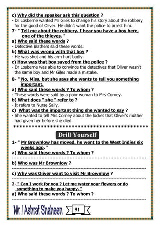 c) Why did the speaker ask this question ? 
- Dr Losberne wanted Mr Giles to change his story about the robbery 
for the good of Oliver. He didn’t want the police to arrest him. 
7- " Tell me about the robbery. I hear you have a boy here, 
one of the thieves. " 
a) Who said these words ? 
- Detective Blathers said these words. 
b) What was wrong with that boy ? 
- He was shot and his arm hurt badly. 
c) How was that boy saved from the police ? 
- Dr Losberne was able to convince the detectives that Oliver wasn't 
the same boy and Mr Giles made a mistake. 
8- " No, Miss, but she says she wants to tell you something 
important. 
a) Who said these words ? To whom ? 
- These words were said by a poor woman to Mrs Corney. 
b) What does " she " refer to ? 
- It refers to Nurse Sally. 
c) What was the important thing she wanted to say ? 
- She wanted to tell Mrs Corney about the locket that Oliver's mother 
had given her before she died. 
******************************************** 
Drill Yourself 
1- " Mr Brownlow has moved, he went to the West Indies six 
weeks ago. " 
a) Who said these words ? To whom ? 
-------------------------------------------------------------------------------------- 
b) Who was Mr Brownlow ? 
-------------------------------------------------------------------------------------- 
c) Why was Oliver want to visit Mr Brownlow ? 
-------------------------------------------------------------------------------------- 
2- " Can I work for you ? Let me water your flowers or do 
something to make you happy. " 
a) Who said these words ? To whom ? 
-------------------------------------------------------------------------------------- 
91 
 