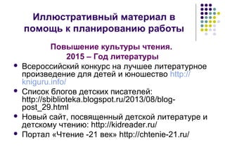 Иллюстративный материал в 
помощь к планированию работы 
Повышение культуры чтения. 
2015 – Год литературы 
 Всероссийский конкурс на лучшее литературное 
произведение для детей и юношество http:// 
kniguru.info/ 
 Список блогов детских писателей: 
http://sbiblioteka.blogspot.ru/2013/08/blog-post_ 
29.html 
 Новый сайт, посвященный детской литературе и 
детскому чтению: http://kidreader.ru/ 
 Портал «Чтение -21 век» http://chtenie-21.ru/ 
 