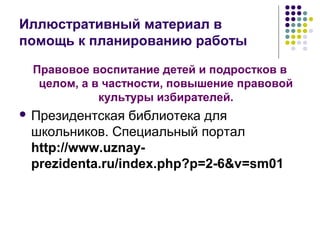 Иллюстративный материал в 
помощь к планированию работы 
Правовое воспитание детей и подростков в 
целом, а в частности, повышение правовой 
культуры избирателей. 
 Президентская библиотека для 
школьников. Специальный портал 
http://www.uznay-prezidenta. 
ru/index.php?p=2-6&v=sm01 
 