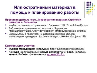 Иллюстративный материал в 
помощь к планированию работы 
Проектная деятельность. Мероприятия в рамках Стратегии 
развития г. Заречного 
 Клуб стратегического развития г. Заречного http://zarclub.net/posts 
 Библиотека стратегических практик г. Заречного 
http://zarechny.zato.ru/city-development-strategy/gorodskie_praktiki/ 
 Знакомьтесь с проектами участников конкурса «Слово 
менеджерам культуры» http://cultmanager.ru/konkurs/projects/149/ 
Конкурсы для участия: 
 «Слово менеджерам культуры» http://cultmanager.ru/konkurs/ 
 Конкурс на лучшую сценарную разработку «Город, человек, 
книга». Работы принимаются до мая 2015 г. 
 