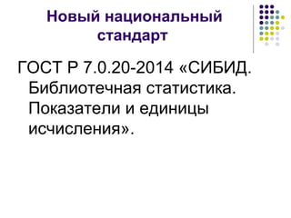 Новый национальный 
стандарт 
ГОСТ Р 7.0.20-2014 «СИБИД. 
Библиотечная статистика. 
Показатели и единицы 
исчисления». 
 