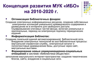 Концепция развития МУК «ИБО» 
на 2010-2020 г. 
 Оптимизация библиотечных фондов: 
Создание электронных информационных ресурсов, создание собственных 
электронных коллекций уникального краеведческого содержания и 
размещение их в интернете для свободного доступа. 
Оцифровывание ключевых частей фонда, включая уникальные и 
оригинальные, переход на электронную подписку периодических 
изданий. 
 Информатизация библиотек: 
Создание локальной единой автоматизированной библиотечной сети. 
Внедрение электронных технологий во все библиотечные процессы: 
виртуальная справочная служба,, электронный каталог и 
полнотекстовые краеведческие базы, доступные через сайт, 
виртуальные выставки. 
 Формирование новых коммуникационно-социальных 
отношений в системе «библиотека-общество»: 
заполнение виртуального интернет-пространства: создание тематических 
блогов, сайта, внедрение в социальные сети. 
 