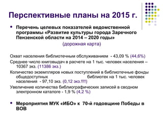 Перспективные планы на 2015 г. 
 Перечень целевых показателей ведомственной 
программы «Развитие культуры города Заречного 
Пензенской области на 2014 – 2020 годы» 
(дорожная карта) 
Охват населения библиотечным обслуживанием - 43,09 % (44,6%) 
Среднее число книговыдач в расчете на 1 тыс. человек населения – 
10367 экз. (11386 экз.) 
Количество экземпляров новых поступлений в библиотечные фонды 
общедоступных библиотек на 1 тыс. человек 
населения - 97,10 экз. (0,12 экз.!!!!) 
Увеличение количества библиографических записей в сводном 
электронном каталоге - 1,9 % (4,2 %) 
 Мероприятия МУК «ИБО» к 70-й годовщине Победы в 
ВОВ 
 
