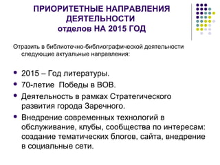 ПРИОРИТЕТНЫЕ НАПРАВЛЕНИЯ 
ДЕЯТЕЛЬНОСТИ 
отделов НА 2015 ГОД 
Отразить в библиотечно-библиографической деятельности 
следующие актуальные направления: 
 2015 – Год литературы. 
 70-летие Победы в ВОВ. 
 Деятельность в рамках Стратегического 
развития города Заречного. 
 Внедрение современных технологий в 
обслуживание, клубы, сообщества по интересам: 
создание тематических блогов, сайта, внедрение 
в социальные сети. 
 