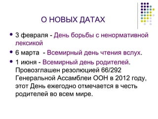 О НОВЫХ ДАТАХ 
 3 февраля - День борьбы с ненормативной 
лексикой 
 6 марта - Всемирный день чтения вслух. 
 1 июня - Всемирный день родителей. 
Провозглашен резолюцией 66/292 
Генеральной Ассамблеи ООН в 2012 году, 
этот День ежегодно отмечается в честь 
родителей во всем мире. 
 