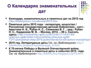 О Календарях знаменательных 
дат 
 Календарь знаменательных и памятных дат на 2015 год 
http://bibliopskov.ru/calendar2015.htm 
 Памятные даты 2015 года : литература, искусство / 
Российская государственная детская библиотека ; сост.: 
Арестова Н. Б., Рубан Н. С., Семенова В. Г. ; ред.: Рубан 
Н. С., Карданова М. В. – Москва, 2014. – 69 с. Скачать 
здесь: http://metodisty.rgdb.ru/2013-04-17-14-27-05/ 
izdaniya-rgdb/otdel-rukovoditelej-chteniya-rgdb/ 
7377-pamyatnye-daty-2015-goda-literatura-iskusstvo-rossijskaya- 2015 год. Литературные даты См. на «Библиокухне» http:// 
bibliokuhny.blogspot.ru/p/blog-page_9.html 
 К 70-летию Победы в Великой Отечественной войне. 
Знаменательные и памятные даты и события 2015 года. 
См. на «Библиокухне» http://bibliokuhny.blogspot.ru/p/70.html 
 