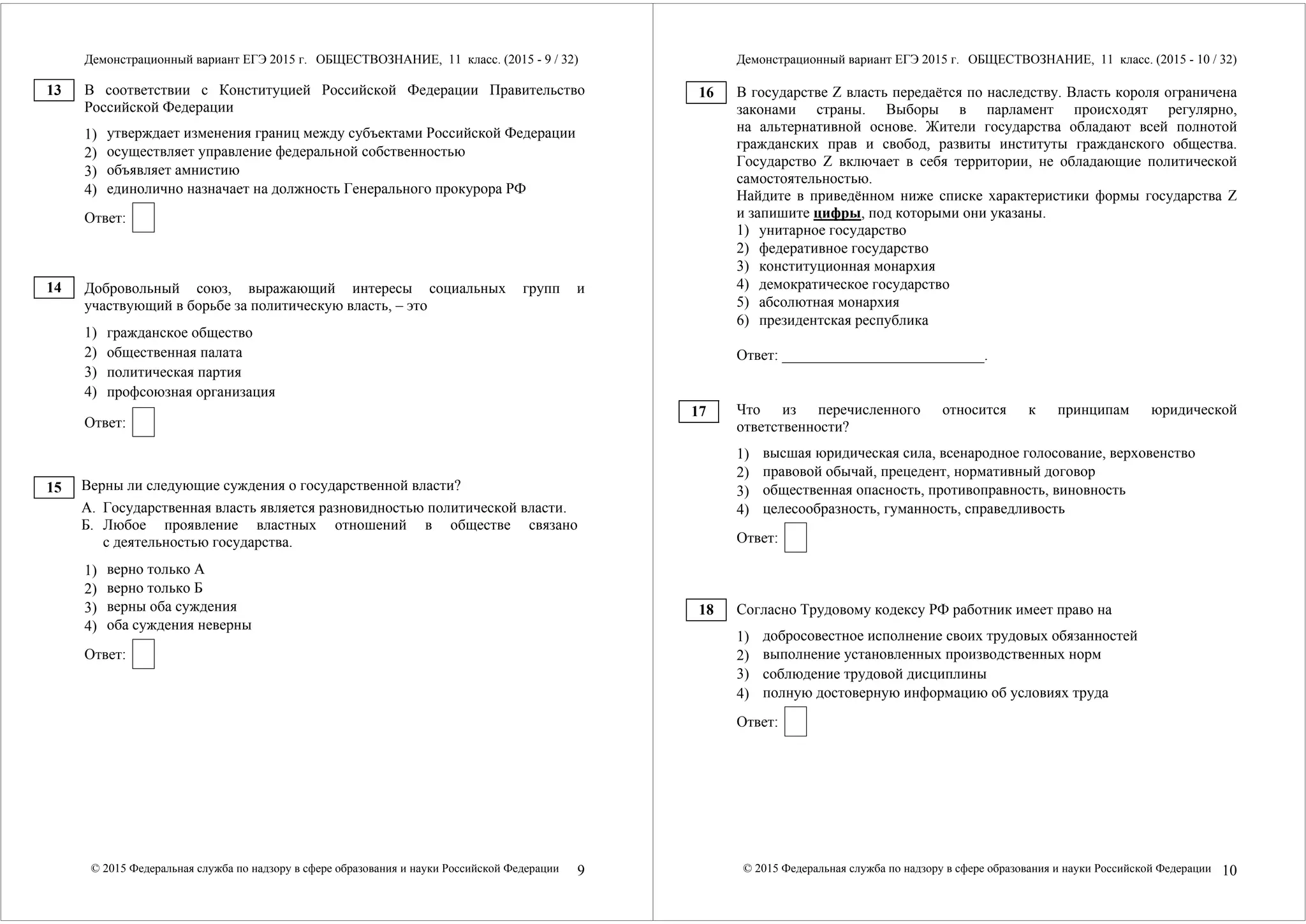 Демонстрационный вариант ЕГЭ 2015 г. ОБЩЕСТВОЗНАНИЕ, 11 класс. (2015 - 9 / 32) 
В соответствии с Конституцией Российской Федерации Правительство 
Российской Федерации 
1) 
утверждает изменения границ между субъектами Российской Федерации 
2) 
осуществляет управление федеральной собственностью 
3) 
объявляет амнистию 
4) 
единолично назначает на должность Генерального прокурора РФ 
Ответ: 
Добровольный союз, выражающий интересы социальных групп и 
участвующий в борьбе за политическую власть, – это 
1) гражданское общество 
2) общественная палата 
3) политическая партия 
4) профсоюзная организация 
Ответ: 
Верны ли следующие суждения о государственной власти? 
А. Государственная власть является разновидностью политической власти. 
Б. Любое проявление властных отношений в обществе связано 
с деятельностью государства. 
1) 
верно только А 
2) 
верно только Б 
3) 
верны оба суждения 
4) 
оба суждения неверны 
Ответ: 
© 2015 Федеральная служба по надзору в сфере образования и науки Российской Федерации 9 
13 
14 
15 
Демонстрационный вариант ЕГЭ 2015 г. ОБЩЕСТВОЗНАНИЕ, 11 класс. (2015 - 10 / 32) 
В государстве Z власть передаётся по наследству. Власть короля ограничена 
законами страны. Выборы в парламент происходят регулярно, 
на альтернативной основе. Жители государства обладают всей полнотой 
гражданских прав и свобод, развиты институты гражданского общества. 
Государство Z включает в себя территории, не обладающие политической 
самостоятельностью. 
Найдите в приведённом ниже списке характеристики формы государства Z 
и запишите цифры, под которыми они указаны. 
1) унитарное государство 
2) федеративное государство 
3) конституционная монархия 
4) демократическое государство 
5) абсолютная монархия 
6) президентская республика 
Ответ: ___________________________. 
Что из перечисленного относится к принципам юридической 
ответственности? 
1) 
высшая юридическая сила, всенародное голосование, верховенство 
2) 
правовой обычай, прецедент, нормативный договор 
3) 
общественная опасность, противоправность, виновность 
4) 
целесообразность, гуманность, справедливость 
Ответ: 
Согласно Трудовому кодексу РФ работник имеет право на 
1) 
добросовестное исполнение своих трудовых обязанностей 
2) 
выполнение установленных производственных норм 
3) 
соблюдение трудовой дисциплины 
4) 
полную достоверную информацию об условиях труда 
Ответ: 
© 2015 Федеральная служба по надзору в сфере образования и науки Российской Федерации 10 
16 
17 
18 
 