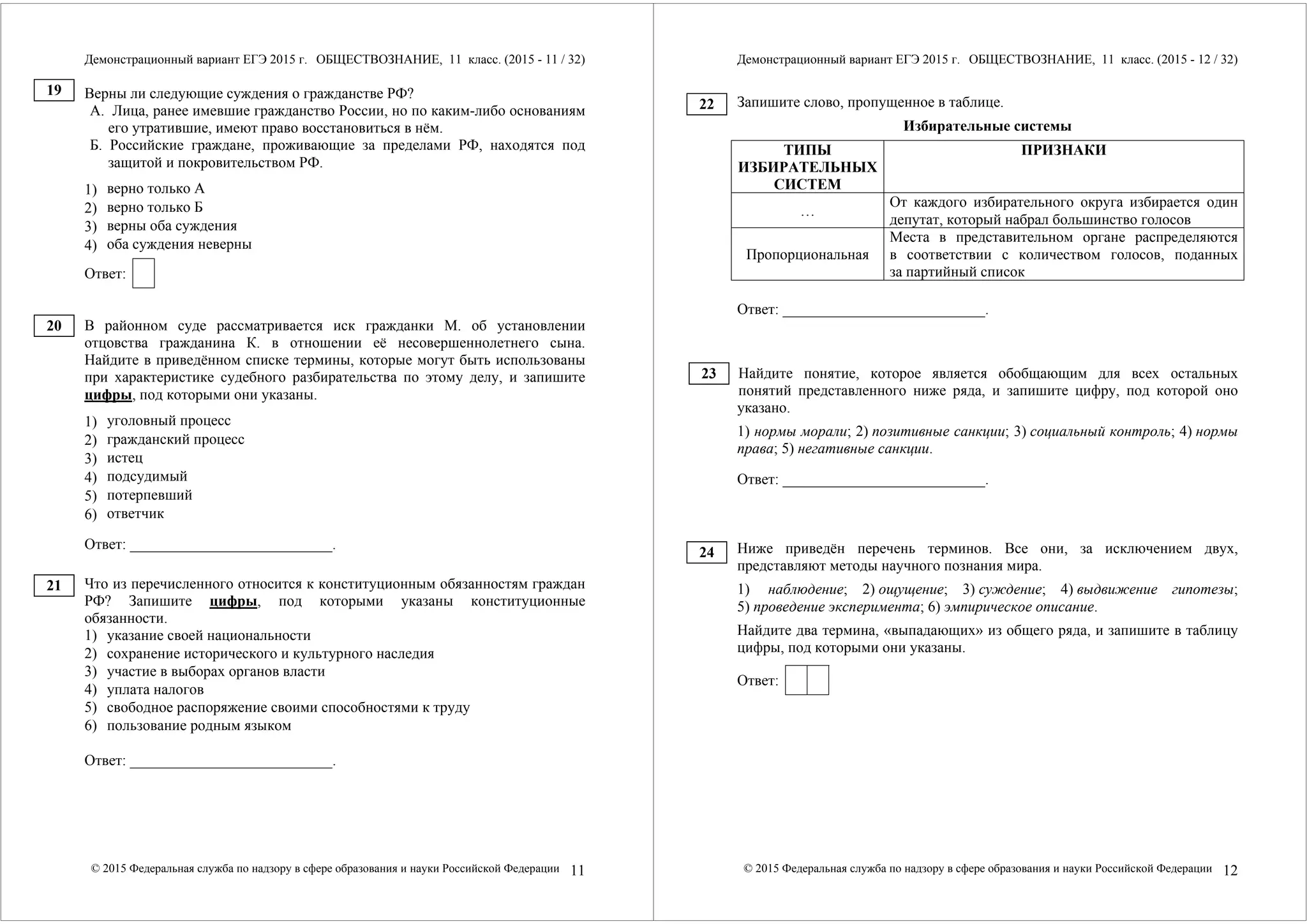 Демонстрационный вариант ЕГЭ 2015 г. ОБЩЕСТВОЗНАНИЕ, 11 класс. (2015 - 11 / 32) 
Верны ли следующие суждения о гражданстве РФ? 
А. Лица, ранее имевшие гражданство России, но по каким-либо основаниям 
его утратившие, имеют право восстановиться в нём. 
Б. Российские граждане, проживающие за пределами РФ, находятся под 
защитой и покровительством РФ. 
1) 
верно только А 
2) 
верно только Б 
3) 
верны оба суждения 
4) 
оба суждения неверны 
Ответ: 
В районном суде рассматривается иск гражданки М. об установлении 
отцовства гражданина К. в отношении её несовершеннолетнего сына. 
Найдите в приведённом списке термины, которые могут быть использованы 
при характеристике судебного разбирательства по этому делу, и запишите 
цифры, под которыми они указаны. 
1) 
уголовный процесс 
2) 
гражданский процесс 
3) 
истец 
4) 
подсудимый 
5) 
потерпевший 
6) 
ответчик 
Ответ: ___________________________. 
Что из перечисленного относится к конституционным обязанностям граждан 
РФ? Запишите цифры, под которыми указаны конституционные 
обязанности. 
1) указание своей национальности 
2) сохранение исторического и культурного наследия 
3) участие в выборах органов власти 
4) уплата налогов 
5) свободное распоряжение своими способностями к труду 
6) пользование родным языком 
Ответ: ___________________________. 
© 2015 Федеральная служба по надзору в сфере образования и науки Российской Федерации 11 
19 
20 
21 
Демонстрационный вариант ЕГЭ 2015 г. ОБЩЕСТВОЗНАНИЕ, 11 класс. (2015 - 12 / 32) 
Запишите слово, пропущенное в таблице. 
Избирательные системы 
ТИПЫ 
ИЗБИРАТЕЛЬНЫХ 
СИСТЕМ 
ПРИЗНАКИ 
… От каждого избирательного округа избирается один 
депутат, который набрал большинство голосов 
Пропорциональная 
Места в представительном органе распределяются 
в соответствии с количеством голосов, поданных 
за партийный список 
Ответ: ___________________________. 
Найдите понятие, которое является обобщающим для всех остальных 
понятий представленного ниже ряда, и запишите цифру, под которой оно 
указано. 
1) нормы морали; 2) позитивные санкции; 3) социальный контроль; 4) нормы 
права; 5) негативные санкции. 
Ответ: ___________________________. 
Ниже приведён перечень терминов. Все они, за исключением двух, 
представляют методы научного познания мира. 
1) наблюдение; 2) ощущение; 3) суждение; 4) выдвижение гипотезы; 
5) проведение эксперимента; 6) эмпирическое описание. 
Найдите два термина, «выпадающих» из общего ряда, и запишите в таблицу 
цифры, под которыми они указаны. 
Ответ: 
© 2015 Федеральная служба по надзору в сфере образования и науки Российской Федерации 12 
22 
23 
24 
 